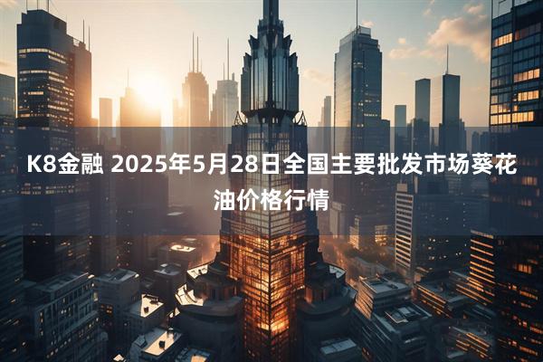 K8金融 2025年5月28日全国主要批发市场葵花油价格行情
