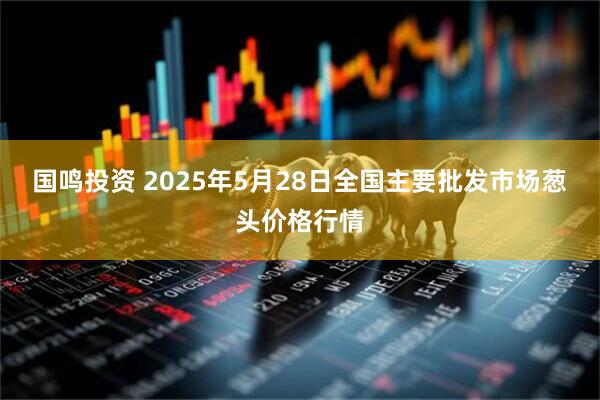 国鸣投资 2025年5月28日全国主要批发市场葱头价格行情