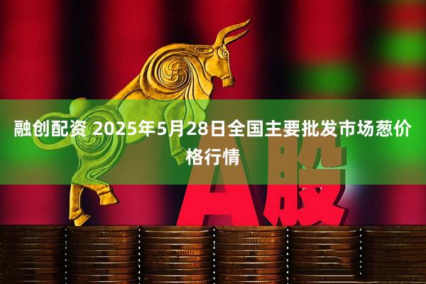 融创配资 2025年5月28日全国主要批发市场葱价格行情