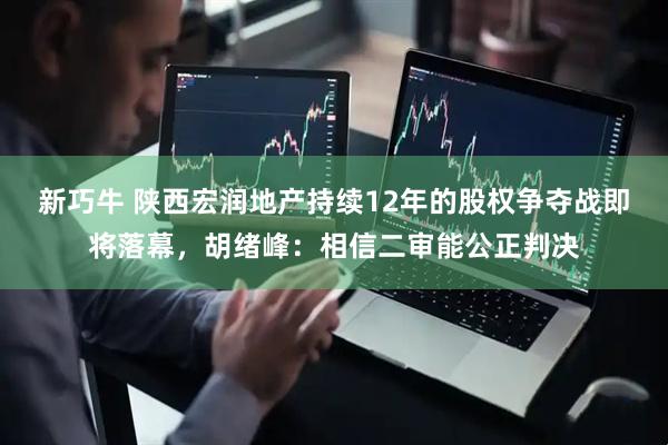 新巧牛 陕西宏润地产持续12年的股权争夺战即将落幕，胡绪峰：相信二审能公正判决