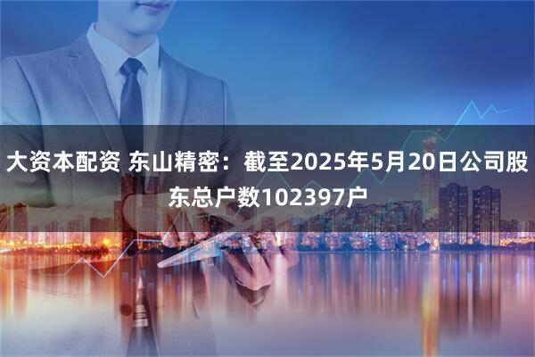 大资本配资 东山精密：截至2025年5月20日公司股东总户数102397户