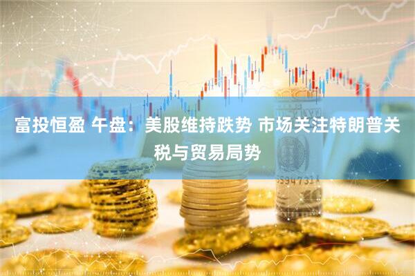 富投恒盈 午盘：美股维持跌势 市场关注特朗普关税与贸易局势