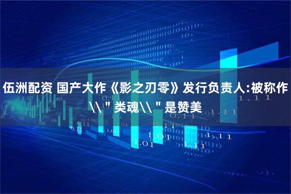伍洲配资 国产大作《影之刃零》发行负责人:被称作\＂类魂\＂是赞美