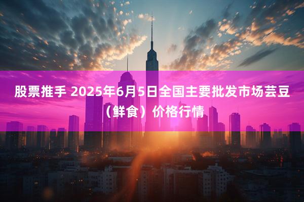 股票推手 2025年6月5日全国主要批发市场芸豆（鲜食）价格行情