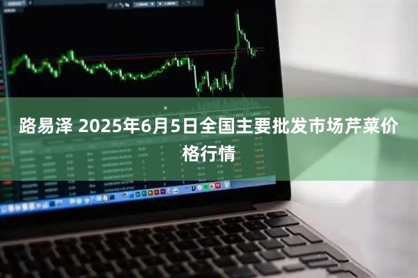 路易泽 2025年6月5日全国主要批发市场芹菜价格行情