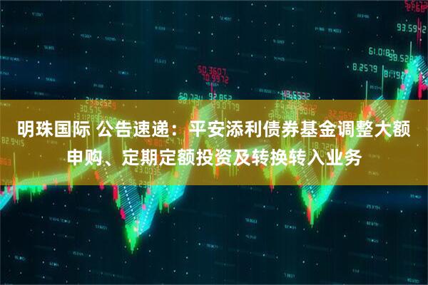 明珠国际 公告速递：平安添利债券基金调整大额申购、定期定额投资及转换转入业务