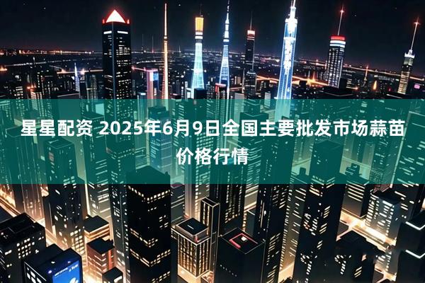 星星配资 2025年6月9日全国主要批发市场蒜苗价格行情