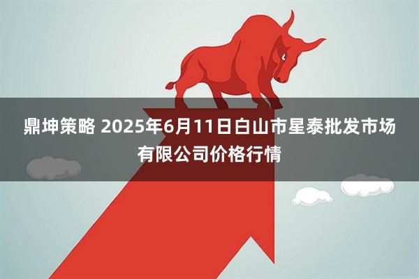 鼎坤策略 2025年6月11日白山市星泰批发市场有限公司价格行情
