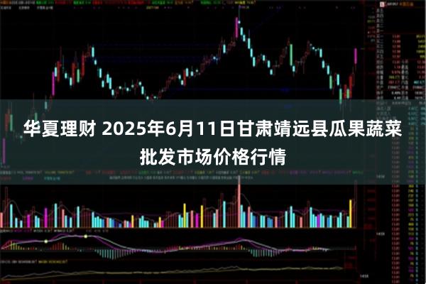 华夏理财 2025年6月11日甘肃靖远县瓜果蔬菜批发市场价格行情