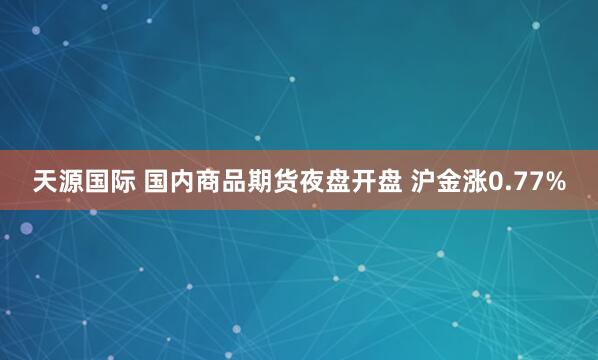 天源国际 国内商品期货夜盘开盘 沪金涨0.77%