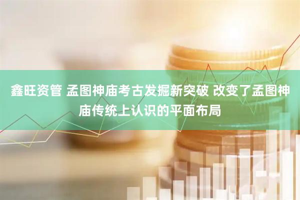 鑫旺资管 孟图神庙考古发掘新突破 改变了孟图神庙传统上认识的平面布局