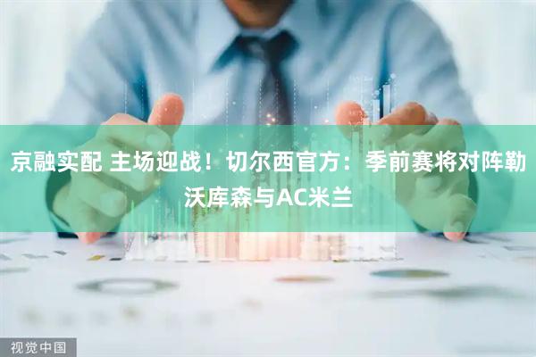 京融实配 主场迎战！切尔西官方：季前赛将对阵勒沃库森与AC米兰