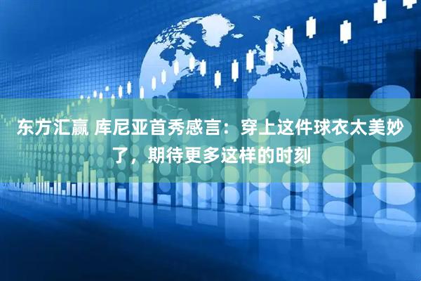 东方汇赢 库尼亚首秀感言：穿上这件球衣太美妙了，期待更多这样的时刻