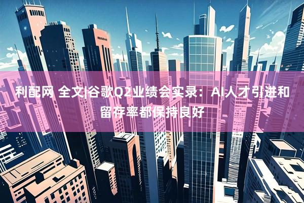 利配网 全文|谷歌Q2业绩会实录：AI人才引进和留存率都保持良好