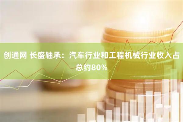 创通网 长盛轴承：汽车行业和工程机械行业收入占总约80%