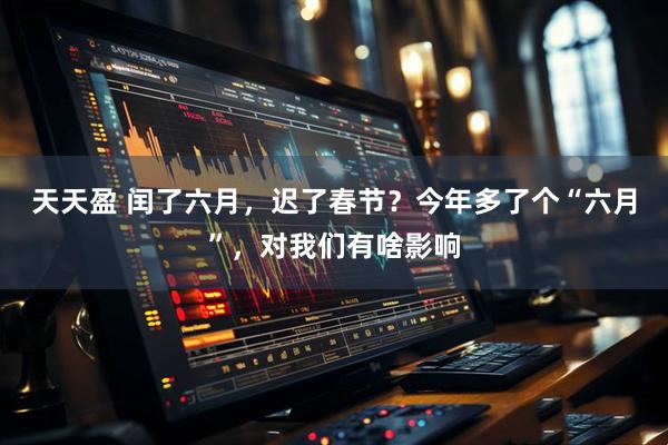 天天盈 闰了六月，迟了春节？今年多了个“六月”，对我们有啥影响