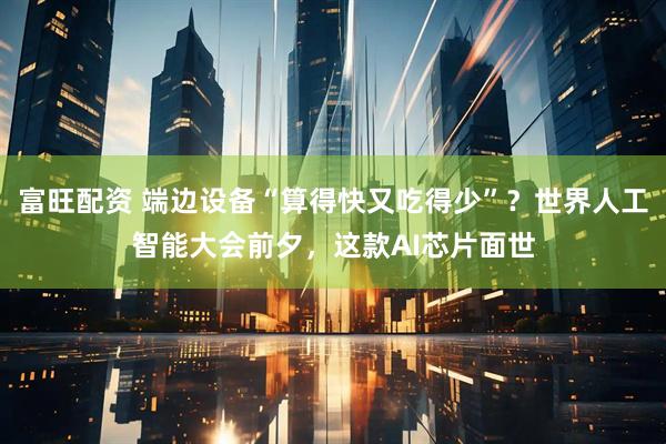 富旺配资 端边设备“算得快又吃得少”？世界人工智能大会前夕，这款AI芯片面世