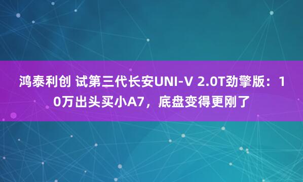 鸿泰利创 试第三代长安UNI-V 2.0T劲擎版：10万出头买小A7，底盘变得更刚了