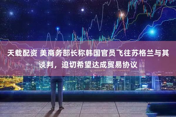 天载配资 美商务部长称韩国官员飞往苏格兰与其谈判，迫切希望达成贸易协议
