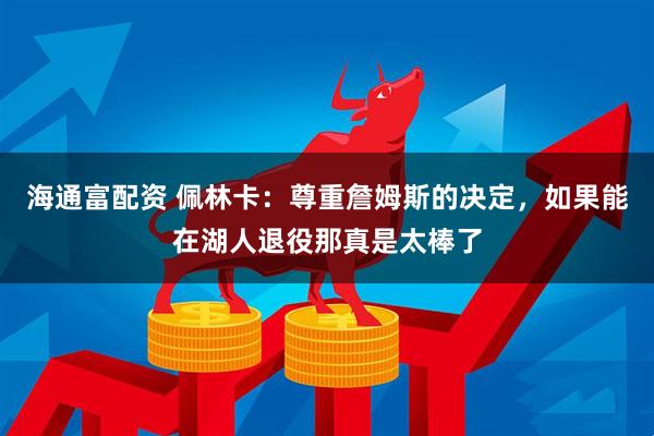 海通富配资 佩林卡：尊重詹姆斯的决定，如果能在湖人退役那真是太棒了