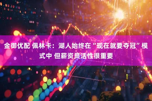 金御优配 佩林卡：湖人始终在“现在就要夺冠”模式中 但薪资灵活性很重要