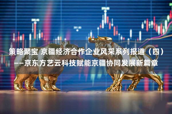策略聚宝 京疆经济合作企业风采系列报道（四）——京东方艺云科技赋能京疆协同发展新篇章