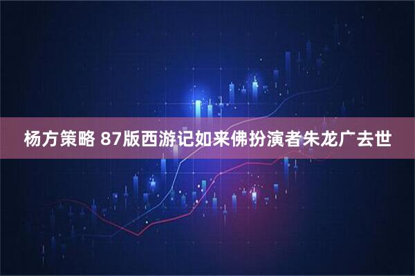 杨方策略 87版西游记如来佛扮演者朱龙广去世