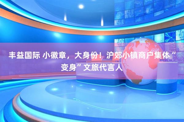 丰益国际 小徽章，大身份！沪郊小镇商户集体“变身”文旅代言人