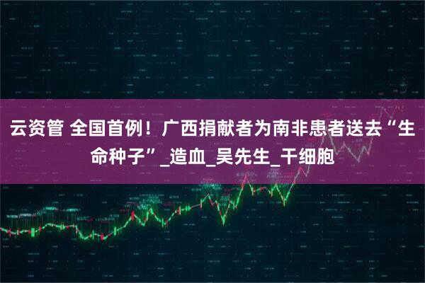 云资管 全国首例！广西捐献者为南非患者送去“生命种子”_造血_吴先生_干细胞