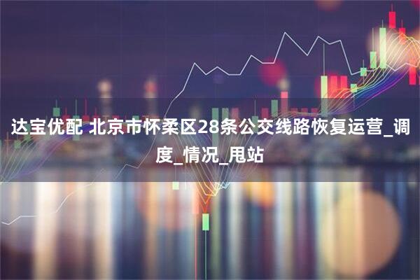 达宝优配 北京市怀柔区28条公交线路恢复运营_调度_情况_甩站