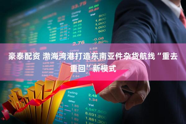 豪泰配资 渤海湾港打造东南亚件杂货航线“重去重回”新模式