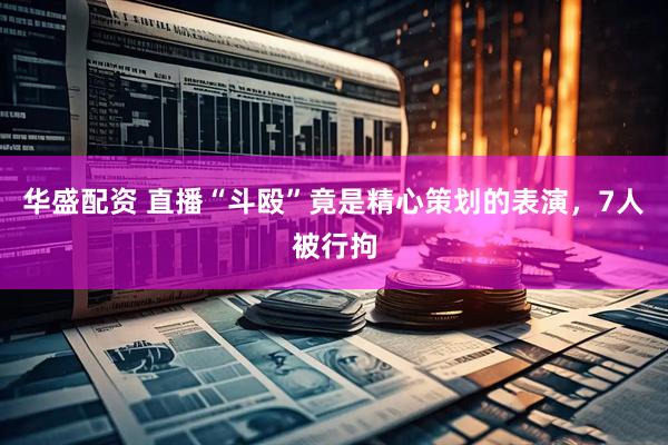 华盛配资 直播“斗殴”竟是精心策划的表演，7人被行拘
