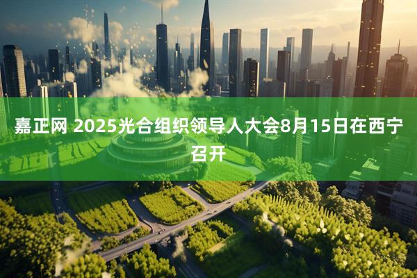 嘉正网 2025光合组织领导人大会8月15日在西宁召开