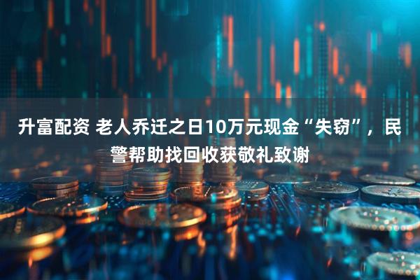 升富配资 老人乔迁之日10万元现金“失窃”，民警帮助找回收获敬礼致谢