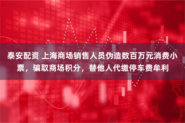 泰安配资 上海商场销售人员伪造数百万元消费小票，骗取商场积分，替他人代缴停车费牟利