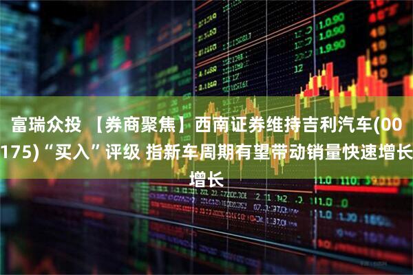 富瑞众投 【券商聚焦】西南证券维持吉利汽车(00175)“买入”评级 指新车周期有望带动销量快速增长