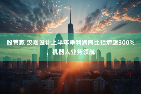 股管家 汉嘉设计上半年净利润同比预增超300%，机器人业务领航