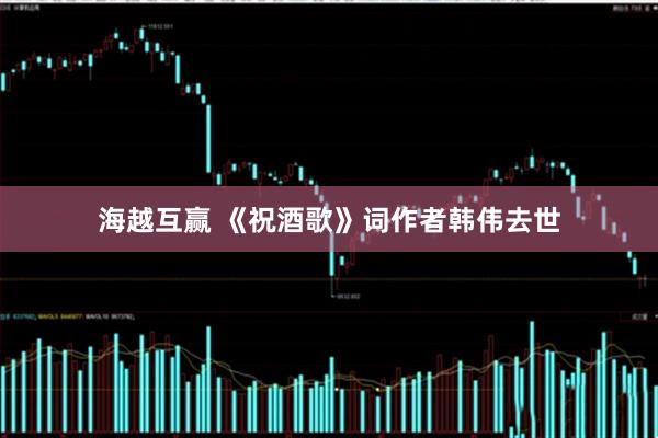 海越互赢 《祝酒歌》词作者韩伟去世