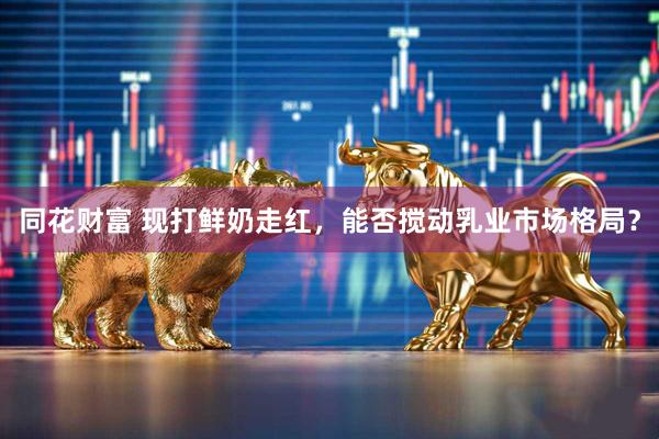 同花财富 现打鲜奶走红，能否搅动乳业市场格局？