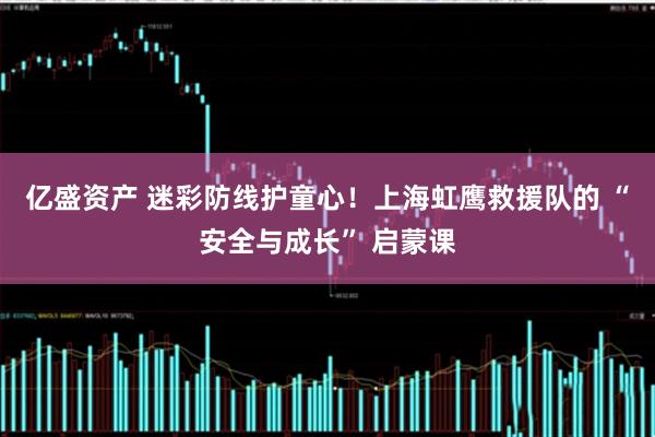 亿盛资产 迷彩防线护童心！上海虹鹰救援队的 “安全与成长” 启蒙课