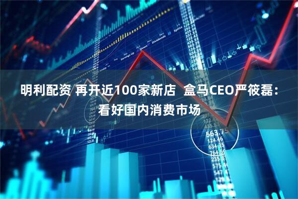 明利配资 再开近100家新店  盒马CEO严筱磊：看好国内消费市场