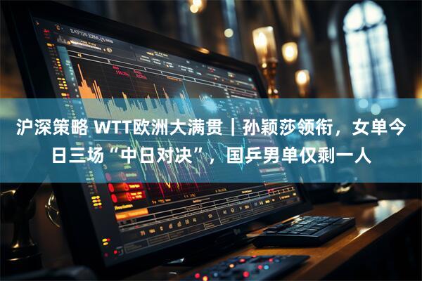 沪深策略 WTT欧洲大满贯｜孙颖莎领衔，女单今日三场“中日对决”，国乒男单仅剩一人