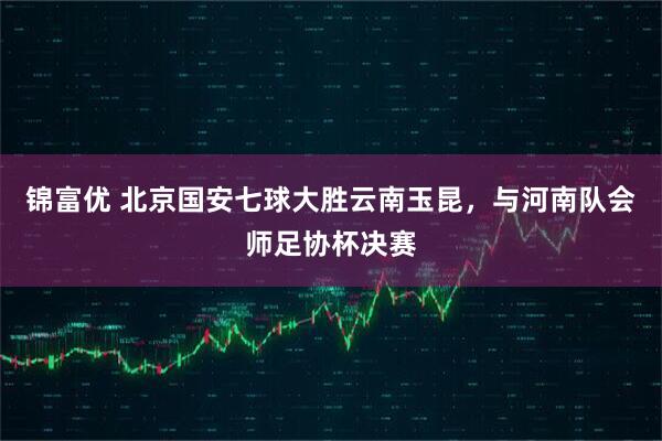 锦富优 北京国安七球大胜云南玉昆，与河南队会师足协杯决赛