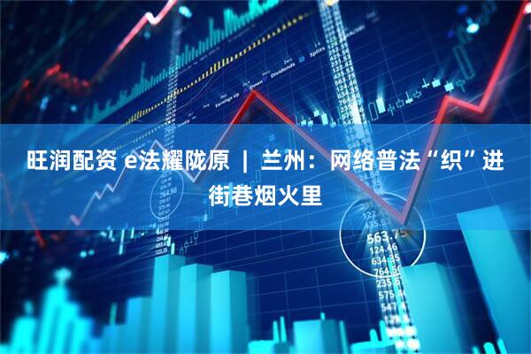 旺润配资 e法耀陇原  |  兰州：网络普法“织”进街巷烟火里