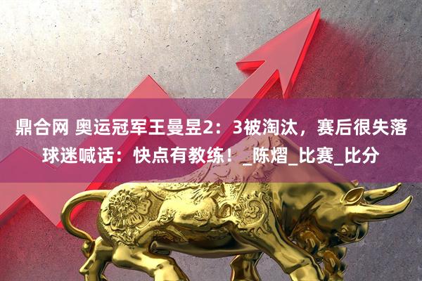 鼎合网 奥运冠军王曼昱2：3被淘汰，赛后很失落球迷喊话：快点有教练！_陈熠_比赛_比分