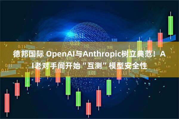 德邦国际 OpenAI与Anthropic树立典范！AI老对手间开始“互测”模型安全性