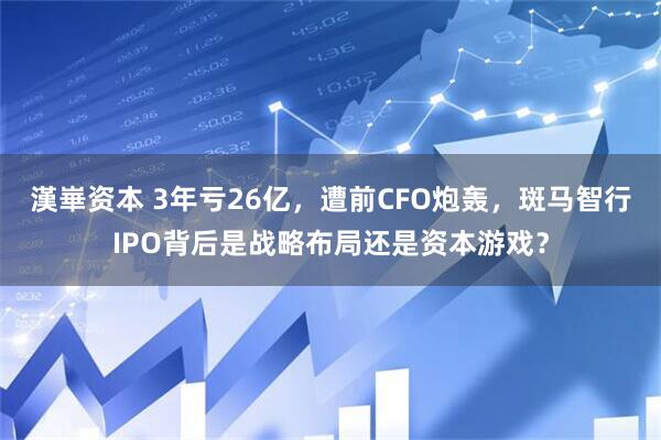 漢崋资本 3年亏26亿，遭前CFO炮轰，斑马智行IPO背后是战略布局还是资本游戏？