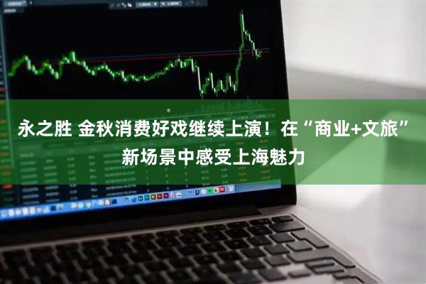 永之胜 金秋消费好戏继续上演！在“商业+文旅”新场景中感受上海魅力