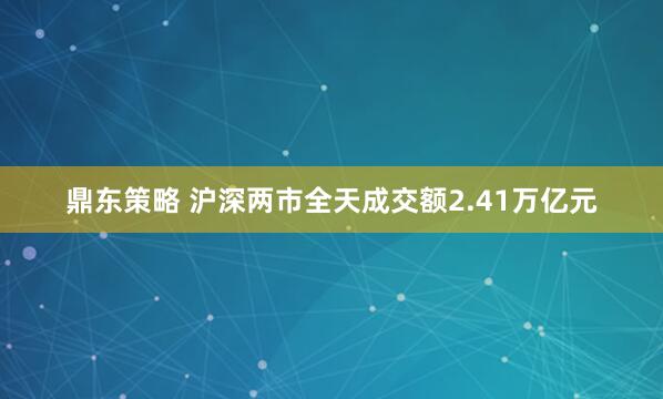 鼎东策略 沪深两市全天成交额2.41万亿元