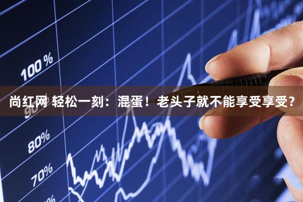 尚红网 轻松一刻：混蛋！老头子就不能享受享受？